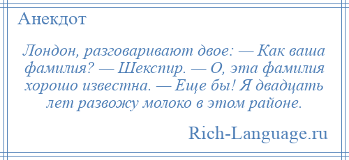 
    Лондон, разговаривают двое: — Как ваша фамилия? — Шекспир. — О, эта фамилия хорошо известна. — Еще бы! Я двадцать лет развожу молоко в этом районе.