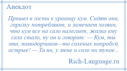 
    Пришел в гости к ураинцу кум. Сидят они, горилку потребляют, и замечает хозяин, что кум все на сало налегает, жалко ему сало стало, ну он и говорит: — Кум, ты эта, помидорчиков—то соленых попробуй, острые! — Та ни, у мене и сало ни тупое...