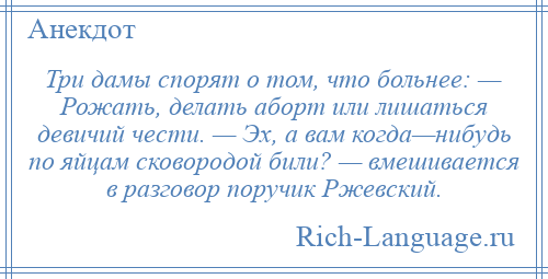 
    Три дамы спорят о том, что больнее: — Рожать, делать аборт или лишаться девичий чести. — Эх, а вам когда—нибудь по яйцам сковородой били? — вмешивается в разговор поручик Ржевский.