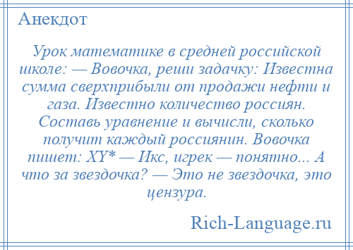 
    Урок математике в средней российской школе: — Вовочка, реши задачку: Известна сумма сверхприбыли от продажи нефти и газа. Известно количество россиян. Составь уравнение и вычисли, сколько получит каждый россиянин. Вовочка пишет: XY* — Икс, игрек — понятно... А что за звездочка? — Это не звездочка, это цензура.