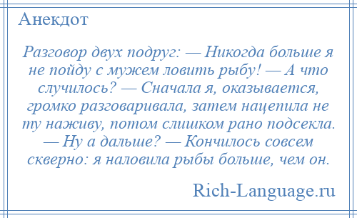 
    Разговор двух подруг: — Никогда больше я не пойду с мужем ловить рыбу! — А что случилось? — Сначала я, оказывается, громко разговаривала, затем нацепила не ту наживу, потом слишком рано подсекла. — Ну а дальше? — Кончилось совсем скверно: я наловила рыбы больше, чем он.