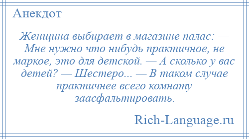 
    Женщина выбирает в магазине палас: — Мне нужно что нибудь практичное, не маркое, это для детской. — А сколько у вас детей? — Шестеро... — В таком случае практичнее всего комнату заасфальтировать.