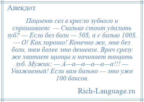 
    Пациент сел в кресло зубного и спрашивает: — Сколько стоит удалить зуб? — Если без боли — 50$, а с болью 100$. — О! Как хорошо! Конечно же, мне без боли, тем более это дешевле. Врач сразу же хватает щипцы и начинает тащить зуб. Мужик: — А—а—а—а—а—а!!! — Уважаемый! Если вам больно — это уже 100 баксов.
