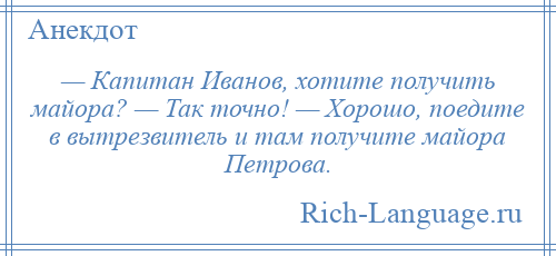 
    — Капитан Иванов, хотите получить майора? — Так точно! — Хорошо, поедите в вытрезвитель и там получите майора Петрова.