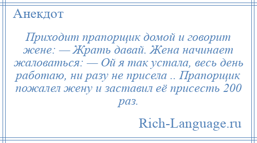 
    Приходит прапорщик домой и говорит жене: — Жрать давай. Жена начинает жаловаться: — Ой я так устала, весь день работаю, ни разу не присела .. Прапорщик пожалел жену и заставил её присесть 200 раз.