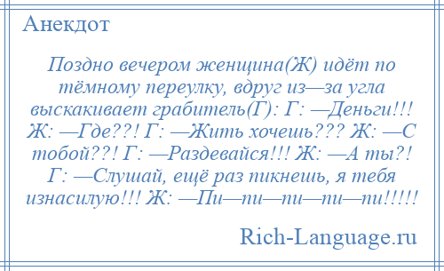 
    Поздно вечером женщина(Ж) идёт по тёмному переулку, вдруг из—за угла выскакивает грабитель(Г): Г: —Деньги!!! Ж: —Где??! Г: —Жить хочешь??? Ж: —С тобой??! Г: —Раздевайся!!! Ж: —А ты?! Г: —Слушай, ещё раз пикнешь, я тебя изнасилую!!! Ж: —Пи—пи—пи—пи—пи!!!!!