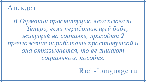 
    В Германии проституцию легализовали. — Теперь, если неработающей бабе, живущей на социалке, приходит 2 предложения поработать проституткой и она отказывается, то ее лишают социального пособия.