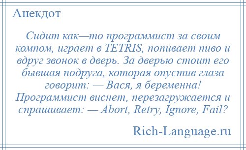 
    Сидит как—то программист за своим компом, играет в TETRIS, попивает пиво и вдруг звонок в дверь. За дверью стоит его бывшая подруга, которая опустив глаза говорит: — Вася, я беременна! Программист виснет, перезагружается и спрашивает: — Abort, Retry, Ignore, Fail?
