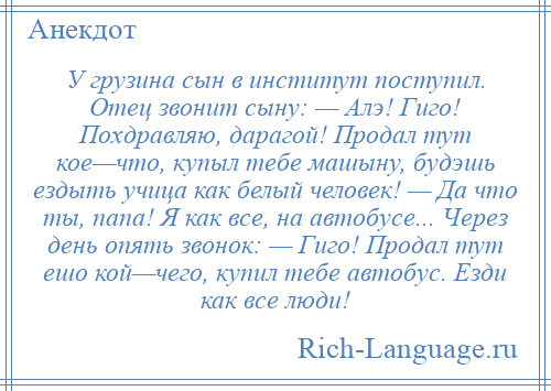 
    У грузина сын в институт поступил. Отец звонит сыну: — Алэ! Гиго! Похдравляю, дарагой! Продал тут кое—что, купыл тебе машыну, будэшь ездыть учица как белый человек! — Да что ты, папа! Я как все, на автобусе... Через день опять звонок: — Гиго! Продал тут ешо кой—чего, купил тебе автобус. Езди как все люди!