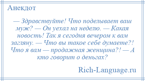 
    — Здравствуйте! Что поделывает ваш муж? — Он уехал на неделю. — Какая новость! Так я сегодня вечером к вам загляну. — Что вы такое себе думаете?! Что я вам — продажная женщина?! — А кто говорит о деньгах?