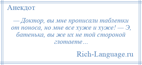 
    — Доктор, вы мне прописали таблетки от поноса, но мне все хуже и хуже! — Э, батенька, вы же их не той стороной глотаете…