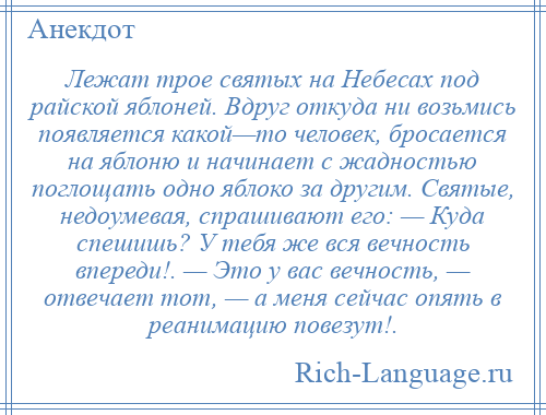 
    Лежат трое святых на Небесах под райской яблоней. Вдруг откуда ни возьмись появляется какой—то человек, бросается на яблоню и начинает с жадностью поглощать одно яблоко за другим. Святые, недоумевая, спрашивают его: — Куда спешишь? У тебя же вся вечность впереди!. — Это у вас вечность, — отвечает тот, — а меня сейчас опять в реанимацию повезут!.