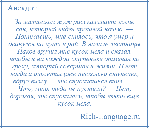 
    За завтраком муж рассказывает жене сон, который видел прошлой ночью. — Понимаешь, мне снилось, что я умер и двинулся по пути в рай. В начале лестницы Иаков вручил мне кусок мела и сказал, чтобы я на каждой ступеньке отмечал по греху, который совершал в жизни. И вот когда я отметил уже несколько ступенек, вдруг вижу — ты спускаешься вниз... — Что, меня туда не пустили? — Нет, дорогая, ты спускалась, чтобы взять еще кусок мела.