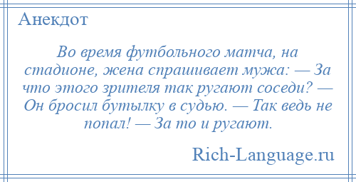 
    Во время футбольного матча, на стадионе, жена спрашивает мужа: — За что этого зрителя так ругают соседи? — Он бросил бутылку в судью. — Так ведь не попал! — За то и ругают.