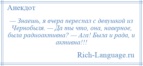 
    — Знаешь, я вчера переспал с девушкой из Чернобыля. — Да ты что, она, наверное, была радиоактивна? — Ага! Была и рада, и активна!!!