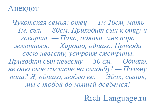 
    Чукотская семья: отец — 1м 20см, мать — 1м, сын — 80см. Приходит сын к отцу и говорит: — Папа, однако, мне пора жениться. — Хорошо, однако. Приводи свою невесту, устроим смотрины. Приводит сын невесту — 50 см. — Однако, не даю свое согласие на свадьбу! — Почему, папа? Я, однако, люблю ее. — Эдак, сынок, мы с тобой до мышей доебемся!