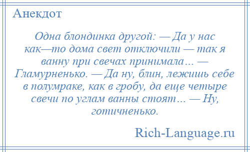 
    Одна блондинка другой: — Да у нас как—то дома свет отключили — так я ванну при свечах принимала… — Гламурненько. — Да ну, блин, лежишь себе в полумраке, как в гробу, да еще четыре свечи по углам ванны стоят… — Ну, готичненько.