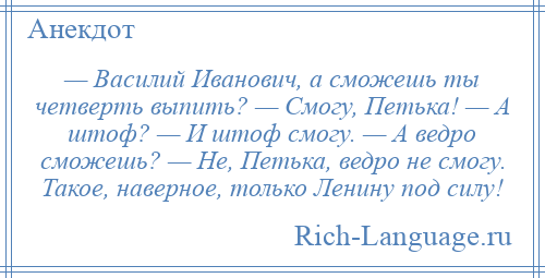 
    — Василий Иванович, а сможешь ты четверть выпить? — Смогу, Петька! — А штоф? — И штоф смогу. — А ведро сможешь? — Не, Петька, ведро не смогу. Такое, наверное, только Ленину под силу!