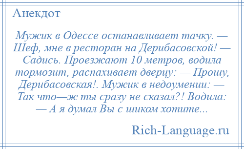 
    Мужик в Одессе останавливает тачку. — Шеф, мне в ресторан на Дерибасовской! — Садись. Проезжают 10 метров, водила тормозит, распахивает дверцу: — Прошу, Дерибасовская!. Мужик в недоумении: — Так что—ж ты сразу не сказал?! Водила: — А я думал Вы с шиком хотите...