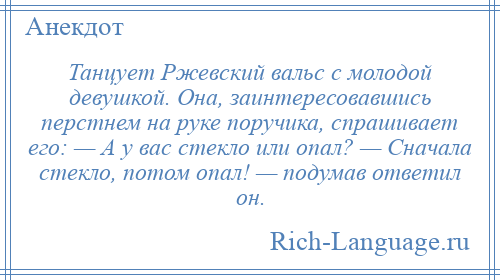 
    Танцует Ржевский вальс с молодой девушкой. Она, заинтересовавшись перстнем на руке поручика, спрашивает его: — А у вас стекло или опал? — Сначала стекло, потом опал! — подумав ответил он.
