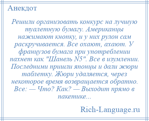 
    Решили организовать конкурс на лучшую туалетную бумагу. Американцы нажимают кнопку, и у них рулон сам раскручивается. Все охают, ахают. У французов бумага при употреблении пахнет как Шанель N5 . Все в изумлении. Последними пришли японцы и дали жюри таблетку. Жюри удаляется, через некоторое время возвращается обратно. Все: — Что? Как? — Выходит прямо в пакетике...