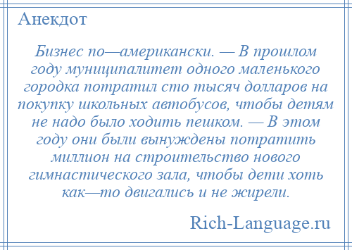 
    Бизнес по—американски. — В прошлом году муниципалитет одного маленького городка потратил сто тысяч долларов на покупку школьных автобусов, чтобы детям не надо было ходить пешком. — В этом году они были вынуждены потратить миллион на строительство нового гимнастического зала, чтобы дети хоть как—то двигались и не жирели.