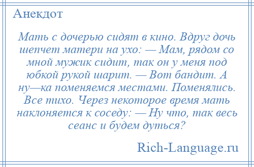 
    Мать с дочерью сидят в кино. Вдруг дочь шепчет матери на ухо: — Мам, рядом со мной мужик сидит, так он у меня под юбкой рукой шарит. — Вот бандит. А ну—ка поменяемся местами. Поменялись. Все тихо. Через некоторое время мать наклоняется к соседу: — Ну что, так весь сеанс и будем дуться?