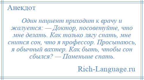 
    Один пациент приходит к врачу и жалуется: — Доктор, посоветуйте, что мне делать. Как только лягу спать, мне снится сон, что я профессор. Просыпаюсь, я обычный вахтер. Как быть, чтобы сон сбылся? — Поменьше спать.
