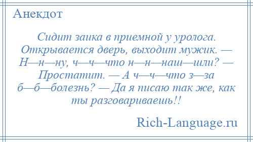 
    Сидит заика в приемной у уролога. Открывается дверь, выходит мужик. — H—н—ну, ч—ч—что н—н—наш—шли? — Простатит. — А ч—ч—что з—за б—б—болезнь? — Да я писаю так же, как ты разговариваешь!!