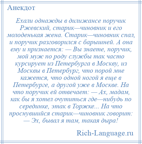 
    Ехали однажды в дилижансе поручик Ржевский, старик—чиновник и его молоденькая жена. Старик—чиновник спал, и поручик разговорился с барышней. А она ему и признается: — Вы знаете, поручик, мой муж по роду службы так часто курсирует из Петербурга в Москву, из Москвы в Петербург, что порой мне кажется, что одной ногой я еще в Петербурге, а другой уже в Москве. На что поручик ей отвечает: — Ах, мадам, как бы я хотел очутиться где—нибудь по серединке, этак в Торжке... На что проснувшийся старик—чиновник говорит: — Эх, бывал я там, такая дыра!