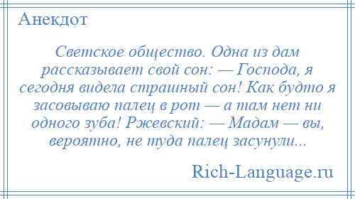 
    Светское общество. Одна из дам рассказывает свой сон: — Господа, я сегодня видела страшный сон! Как будто я засовываю палец в рот — а там нет ни одного зуба! Ржевский: — Мадам — вы, вероятно, не туда палец засунули...