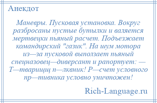 
    Маневры. Пусковая установка. Вокруг разбросаны пустые бутылки и валяется мертвецки пьяный расчет. Подъезжает командирский газик . На шум мотора из—за пусковой выползает пьяный спецназовец—диверсант и рапортует: — Т—тварищщ п—лквник! Р—счет условного пр—тивника условно уничтожен!