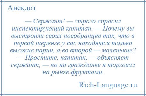 
    — Сержант! — строго спросил инспектирующий капитан. — Почему вы выстроили своих новобранцев так, что в первой шеренге у вас находятся только высокие парни, а во второй — маленькие? — Простите, капитан, — объясняет сержант, — но на гражданке я торговал на рынке фруктами.