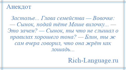 
    Застолье... Глава семейства — Вовочке: — Сынок, подай тёте Маше вилочку... — Это зачем? — Сынок, ты что не слышал о правилах хорошего тона? — Блин, ты ж сам вчера говорил, что она жрёт как лошадь...