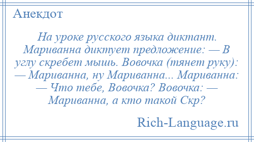 
    На уроке русского языка диктант. Мариванна диктует предложение: — В углу скребет мышь. Вовочка (тянет руку): — Мариванна, ну Мариванна... Мариванна: — Что тебе, Вовочка? Вовочка: — Мариванна, а кто такой Скр?