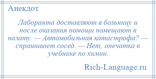 
    Лаборанта доставляют в больницу и после оказания помощи помещают в палату. — Автомобильная катастрофа? — спрашивает сосед. — Нет, опечатка в учебнике по химии.