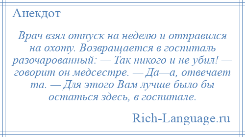 
    Врач взял отпуск на неделю и отправился на охоту. Возвращается в госпиталь разочарованный: — Так никого и не убил! — говорит он медсестре. — Да—а, отвечает та. — Для этого Вам лучше было бы остаться здесь, в госпитале.