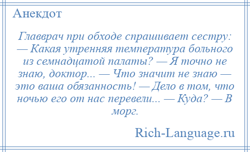 
    Главврач при обходе спрашивает сестру: — Какая утренняя температура больного из семнадцатой палаты? — Я точно не знаю, доктор... — Что значит не знаю — это ваша обязанность! — Дело в том, что ночью его от нас перевели... — Куда? — В морг.