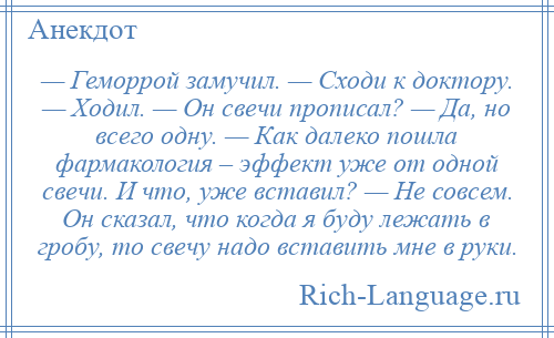 
    — Геморрой замучил. — Сходи к доктору. — Ходил. — Он свечи прописал? — Да, но всего одну. — Как далеко пошла фармакология – эффект уже от одной свечи. И что, уже вставил? — Не совсем. Он сказал, что когда я буду лежать в гробу, то свечу надо вставить мне в руки.