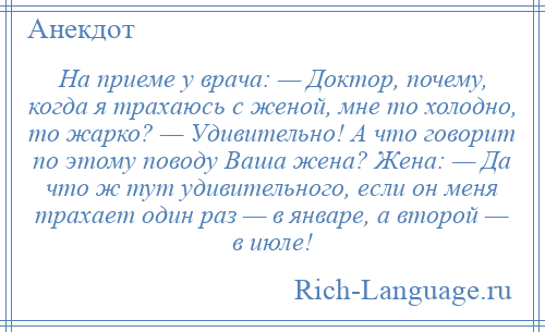 
    Hа приеме у врача: — Доктор, почему, когда я тpахаюсь с женой, мне то холодно, то жарко? — Удивительно! А что говорит по этому поводу Ваша жена? Жена: — Да что ж тут удивительного, если он меня тpахает один раз — в январе, а втоpой — в июле!