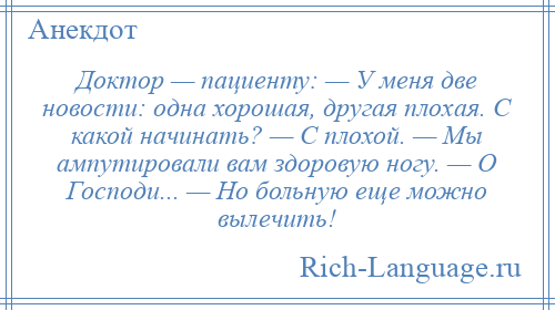 
    Доктор — пациенту: — У меня две новости: одна хорошая, другая плохая. С какой начинать? — С плохой. — Мы ампутировали вам здоровую ногу. — О Господи... — Но больную еще можно вылечить!