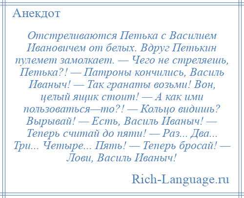 
    Отстреливаются Петька с Василием Ивановичем от белых. Вдруг Петькин пулемет замолкает. — Чего не стреляешь, Петька?! — Патроны кончились, Василь Иваныч! — Так гранаты возьми! Вон, целый ящик стоит! — А как ими пользоваться—то?! — Кольцо видишь? Вырывай! — Есть, Василь Иваныч! — Теперь считай до пяти! — Раз... Два... Три... Четыре... Пять! — Теперь бросай! — Лови, Василь Иваныч!