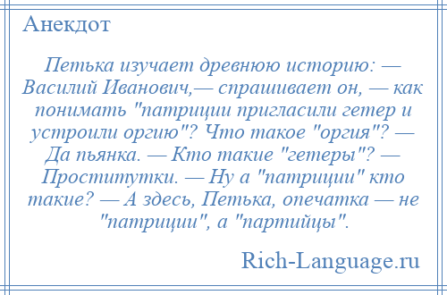 
    Петька изучает древнюю историю: — Василий Иванович,— спрашивает он, — как понимать патриции пригласили гетер и устроили оргию ? Что такое оргия ? — Да пьянка. — Кто такие гетеры ? — Проститутки. — Ну а патриции кто такие? — А здесь, Петька, опечатка — не патриции , а партийцы .