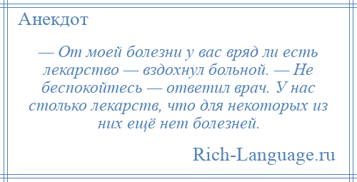 
    — От моей болезни у вас вряд ли есть лекарство — вздохнул больной. — Hе беспокойтесь — ответил врач. У нас столько лекарств, что для некоторых из них ещё нет болезней.