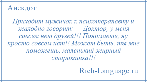 
    Приходит мужичок к психотерапевту и жалобно говорит: — Доктор, у меня совсем нет друзей!!! Понимаете, ну просто совсем нет!! Может быть, ты мне поможешь, маленький жирный старикашка!!!