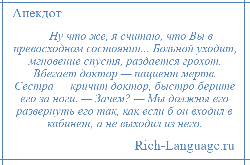 
    — Ну что же, я считаю, что Вы в превосходном состоянии... Больной уходит, мгновение спустя, раздается грохот. Вбегает доктор — пациент мертв. Сестра — кричит доктор, быстро берите его за ноги. — Зачем? — Мы должны его развернуть его так, как если б он входил в кабинет, а не выходил из него.