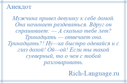
    Мужчина привел девушку к себе домой. Она начинает раздеваться. Вдруг он спрашивает: — А сколько тебе лет? Тринадцать — отвечает она. Тринадцать?! Ну—ка быстро одевайся и с глаз долой! Ой—ой! Если ты такой суеверный, то о чем с тобой разговаривать.