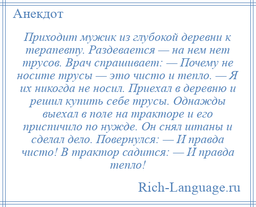 
    Приходит мужик из глубокой деревни к терапевту. Раздевается — на нем нет трусов. Врач спрашивает: — Почему не носите трусы — это чисто и тепло. — Я их никогда не носил. Приехал в деревню и решил купить себе трусы. Однажды выехал в поле на тракторе и его приспичило по нужде. Он снял штаны и сделал дело. Повернулся: — И правда чисто! В трактор садится: — И правда тепло!