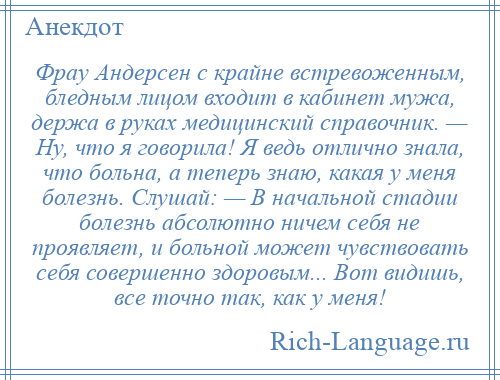 
    Фрау Андерсен с крайне встревоженным, бледным лицом входит в кабинет мужа, держа в руках медицинский справочник. — Ну, что я говорила! Я ведь отлично знала, что больна, а теперь знаю, какая у меня болезнь. Слушай: — В начальной стадии болезнь абсолютно ничем себя не проявляет, и больной может чувствовать себя совершенно здоровым... Вот видишь, все точно так, как у меня!