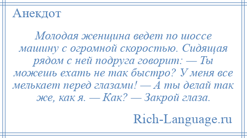 
    Молодая женщина ведет по шоссе машину с огромной скоростью. Сидящая рядом с ней подруга говорит: — Ты можешь ехать не так быстро? У меня все мелькает перед глазами! — А ты делай так же, как я. — Как? — Закрой глаза.